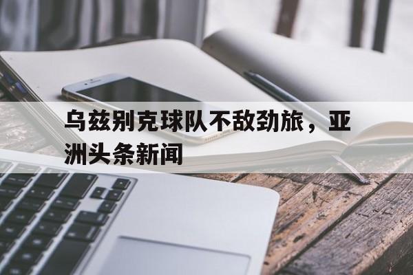 九游体育官方入口-关于乌兹别克球队不敌劲旅，亚洲头条新闻的信息