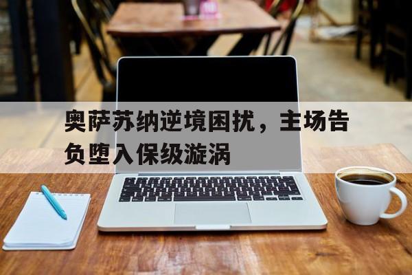 九游体育网页版入口-关于奥萨苏纳逆境困扰，主场告负堕入保级漩涡的信息